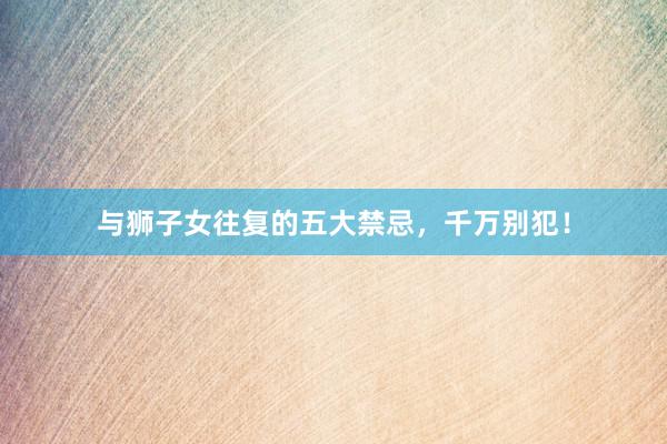 与狮子女往复的五大禁忌，千万别犯！