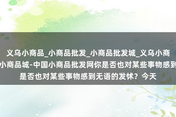 义乌小商品_小商品批发_小商品批发城_义乌小商品批发网_小商品_小商品城-中国小商品批发网你是否也对某些事物感到无语的发怵？今天