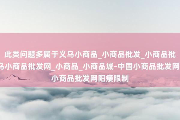 此类问题多属于义乌小商品_小商品批发_小商品批发城_义乌小商品批发网_小商品_小商品城-中国小商品批发网阳痿限制
