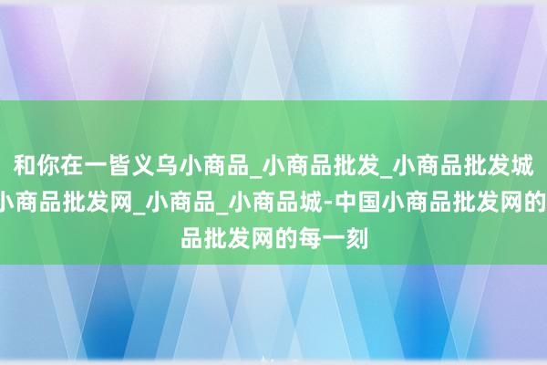 和你在一皆义乌小商品_小商品批发_小商品批发城_义乌小商品批发网_小商品_小商品城-中国小商品批发网的每一刻