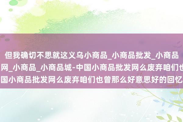 但我确切不思就这义乌小商品_小商品批发_小商品批发城_义乌小商品批发网_小商品_小商品城-中国小商品批发网么废弃咱们也曾那么好意思好的回忆
